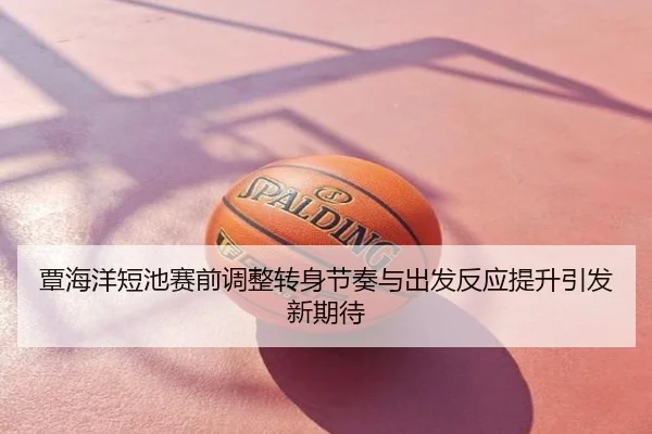 覃海洋短池赛前调整转身节奏与出发反应提升引发新期待