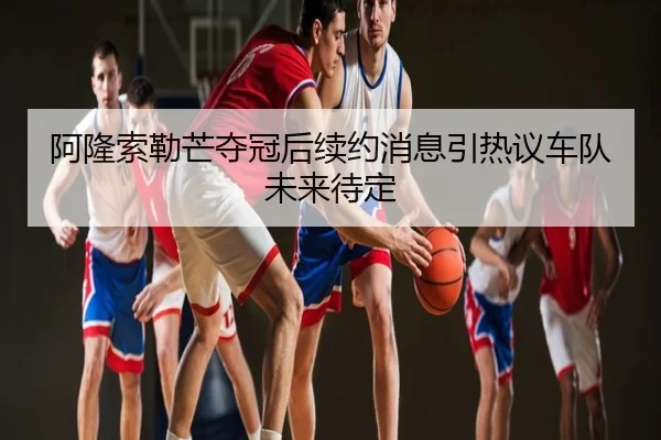 阿隆索勒芒夺冠后续约消息引热议车队未来待定