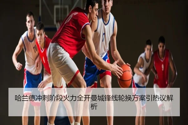 哈兰德冲刺阶段火力全开曼城锋线轮换方案引热议解析
